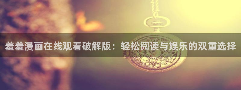 age动漫下载安卓：羞羞漫画在线观看破解版：轻松阅读与娱乐的双重选择